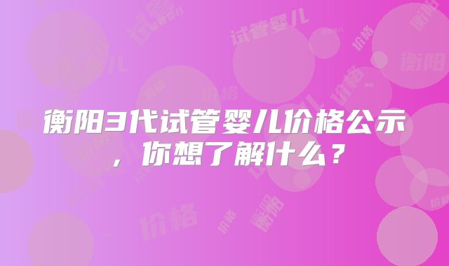 衡阳3代试管婴儿价格公示，你想了解什么？