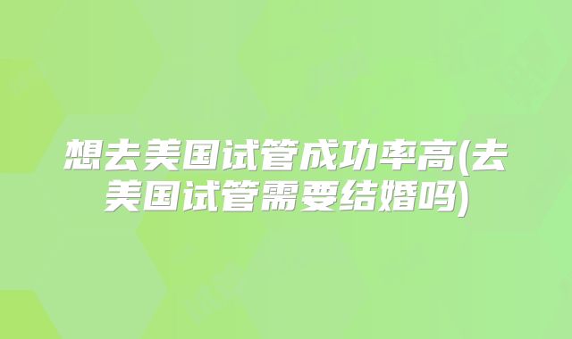 想去美国试管成功率高(去美国试管需要结婚吗)