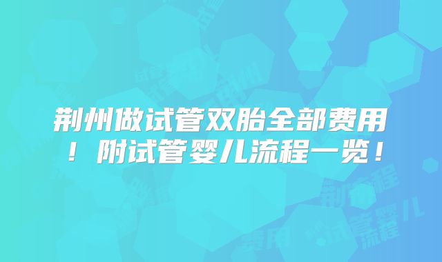 荆州做试管双胎全部费用！附试管婴儿流程一览！