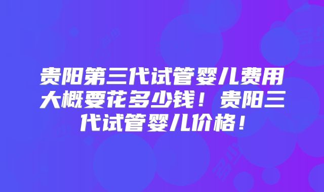 贵阳第三代试管婴儿费用大概要花多少钱！贵阳三代试管婴儿价格！