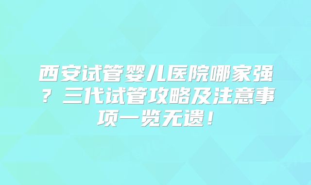 西安试管婴儿医院哪家强？三代试管攻略及注意事项一览无遗！