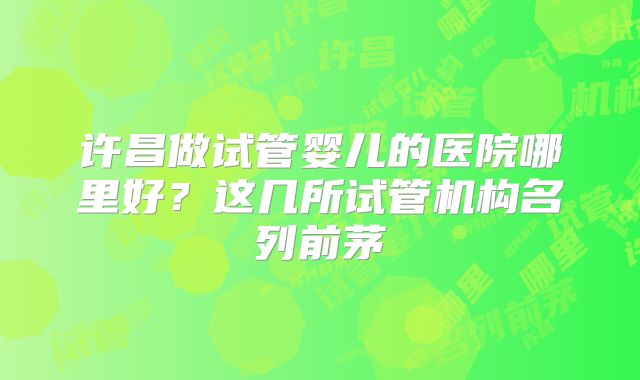 许昌做试管婴儿的医院哪里好？这几所试管机构名列前茅