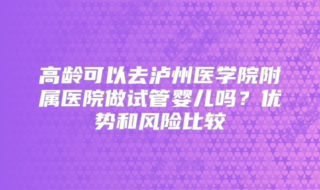高龄可以去泸州医学院附属医院做试管婴儿吗?优势和风险比较