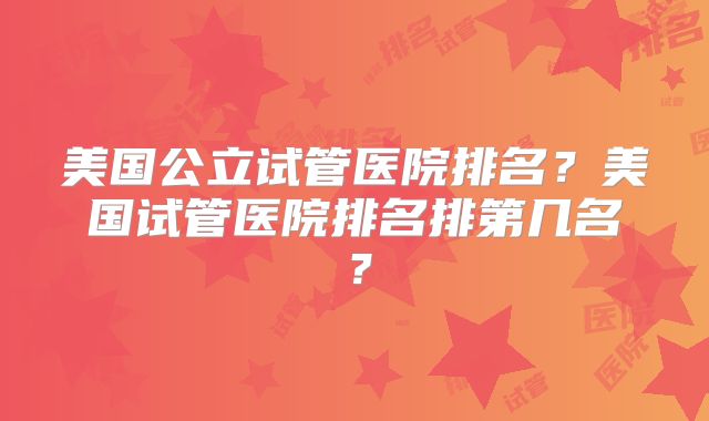 美国公立试管医院排名？美国试管医院排名排第几名？
