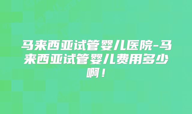 马来西亚试管婴儿医院-马来西亚试管婴儿费用多少啊！