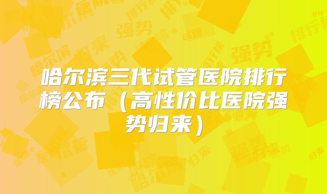 哈尔滨三代试管医院排行榜公布(高性价比医院强势归来)