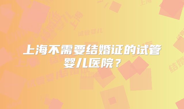 上海不需要结婚证的试管婴儿医院？