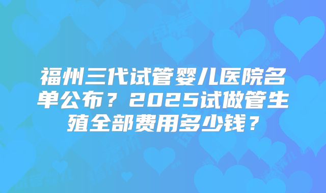 福州三代试管婴儿医院名单公布？2025试做管生殖全部费用多少钱？