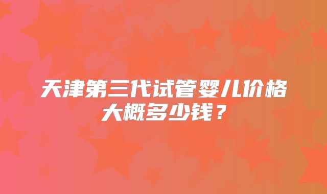 天津第三代试管婴儿价格大概多少钱？