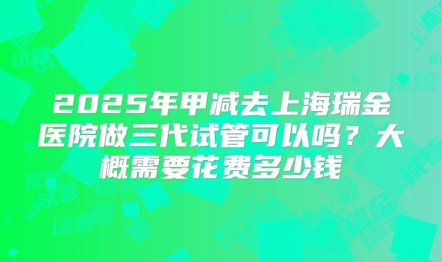 2025年甲减去上海瑞金医院做三代试管可以吗？大概需要花费多少钱