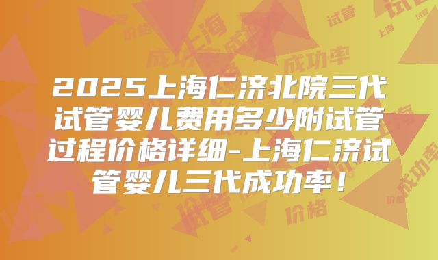 2025上海仁济北院三代试管婴儿费用多少附试管过程价格详细-上海仁济试管婴儿三代成功率!