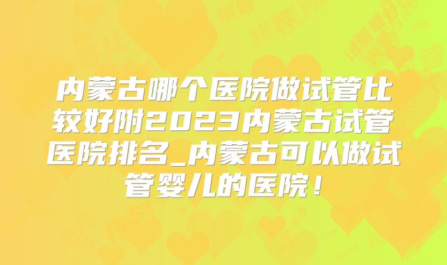 内蒙古哪个医院做试管比较好附2023内蒙古试管医院排名_内蒙古可以做试管婴儿的医院!