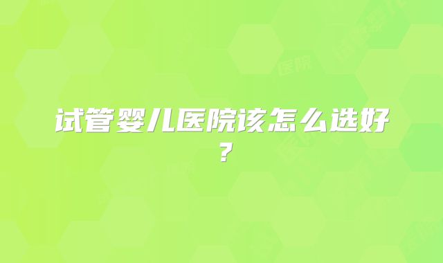试管婴儿医院该怎么选好？