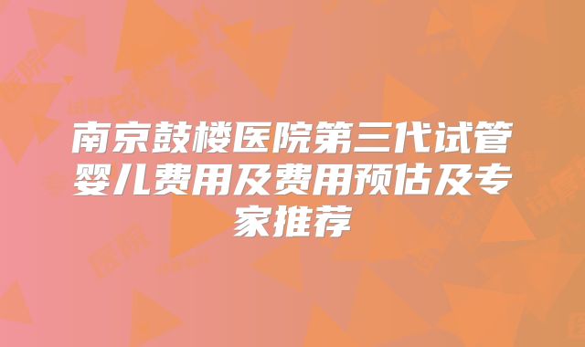 南京鼓楼医院第三代试管婴儿费用及费用预估及专家推荐
