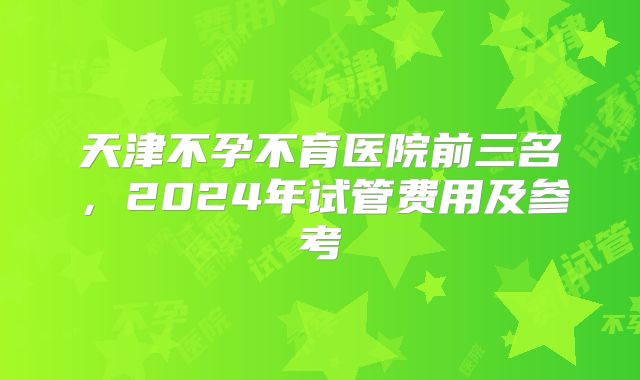 天津不孕不育医院前三名，2024年试管费用及参考
