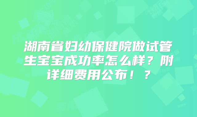 湖南省妇幼保健院做试管生宝宝成功率怎么样？附详细费用公布！？