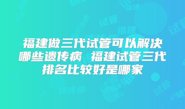 福建做三代试管可以解决哪些遗传病 福建试管三代排名比较好是哪家