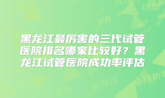 黑龙江最厉害的三代试管医院排名哪家比较好？黑龙江试管医院成功率评估