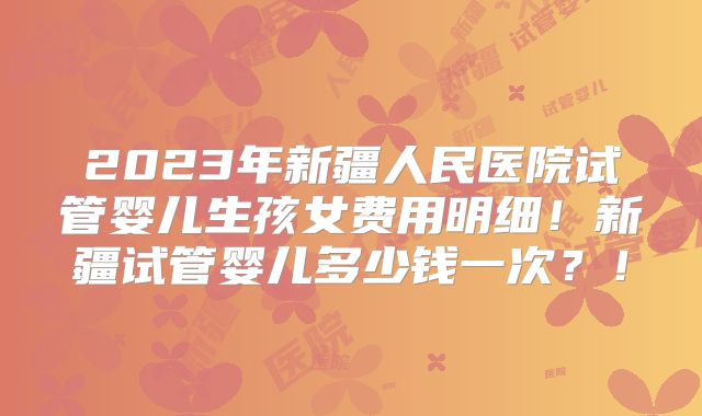 2023年新疆人民医院试管婴儿生孩女费用明细！新疆试管婴儿多少钱一次？！