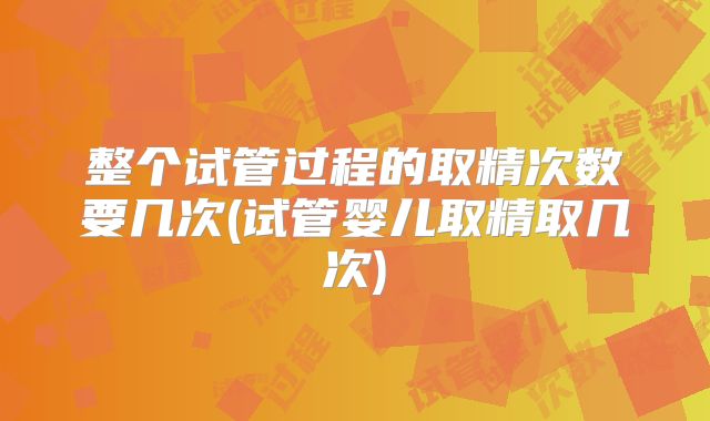 整个试管过程的取精次数要几次(试管婴儿取精取几次)