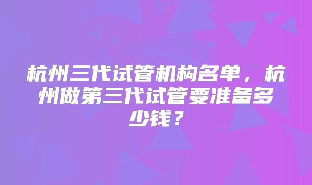 杭州三代试管机构名单，杭州做第三代试管要准备多少钱？