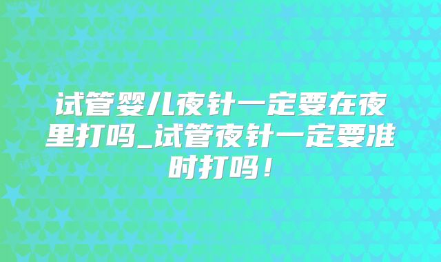 试管婴儿夜针一定要在夜里打吗_试管夜针一定要准时打吗!