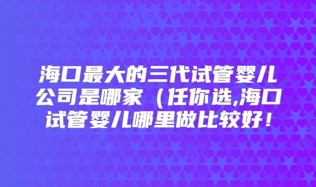 海口最大的三代试管婴儿公司是哪家（任你选,海口试管婴儿哪里做比较好！