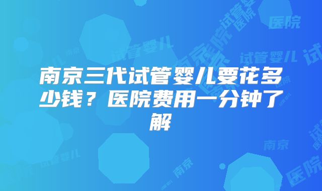 南京三代试管婴儿要花多少钱?医院费用一分钟了解