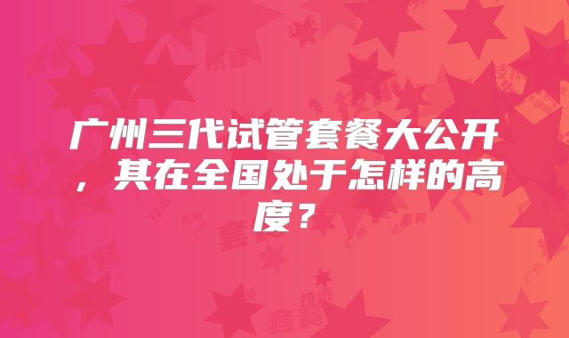 广州三代试管套餐大公开，其在全国处于怎样的高度？