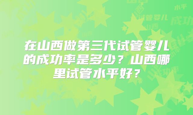 在山西做第三代试管婴儿的成功率是多少?山西哪里试管水平好?