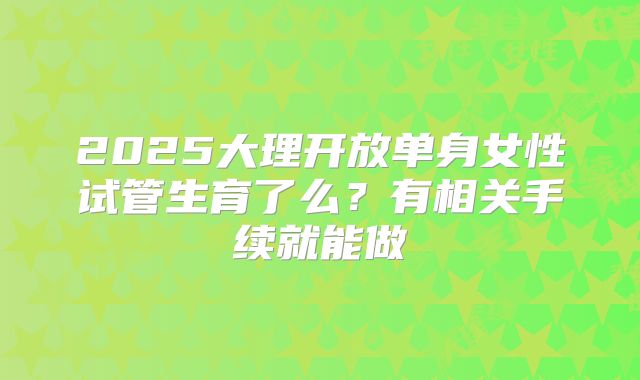 2025大理开放单身女性试管生育了么？有相关手续就能做