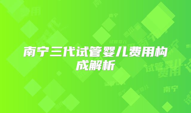 南宁三代试管婴儿费用构成解析