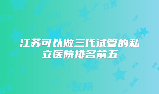 江苏可以做三代试管的私立医院排名前五