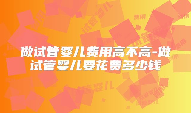 做试管婴儿费用高不高-做试管婴儿要花费多少钱