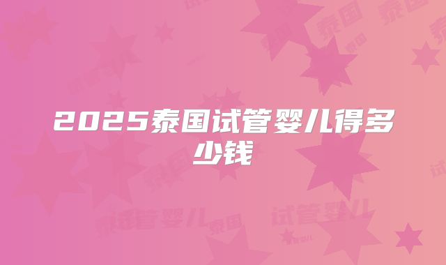 2025泰国试管婴儿得多少钱