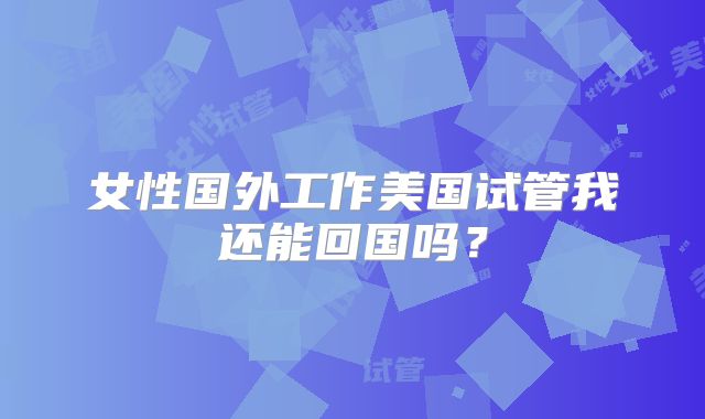 女性国外工作美国试管我还能回国吗?