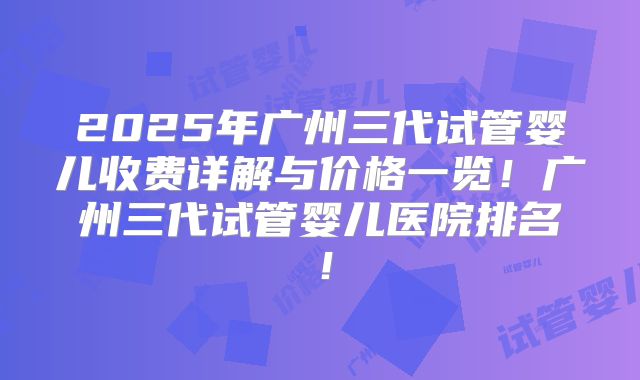 2025年广州三代试管婴儿收费详解与价格一览!广州三代试管婴儿医院排名!