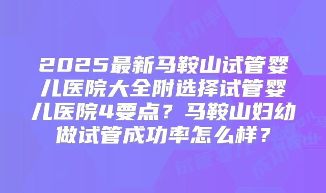 2025最新马鞍山试管婴儿医院大全附选择试管婴儿医院4要点？马鞍山妇幼做试管成功率怎么样？