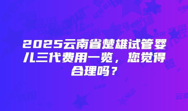 2025云南省楚雄试管婴儿三代费用一览，您觉得合理吗？