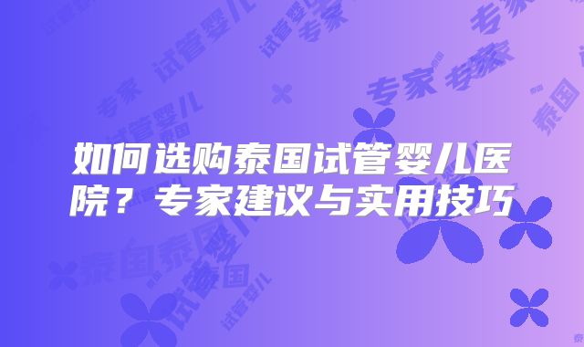 如何选购泰国试管婴儿医院？专家建议与实用技巧