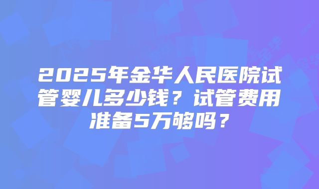 2025年金华人民医院试管婴儿多少钱？试管费用准备5万够吗？
