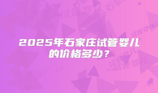 2025年石家庄试管婴儿的价格多少？