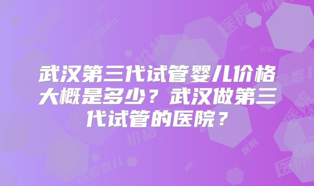 武汉第三代试管婴儿价格大概是多少？武汉做第三代试管的医院？