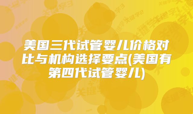 美国三代试管婴儿价格对比与机构选择要点(美国有第四代试管婴儿)