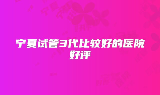 宁夏试管3代比较好的医院好评