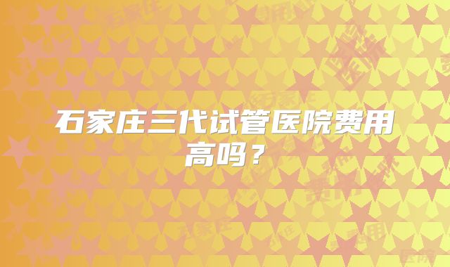 石家庄三代试管医院费用高吗？