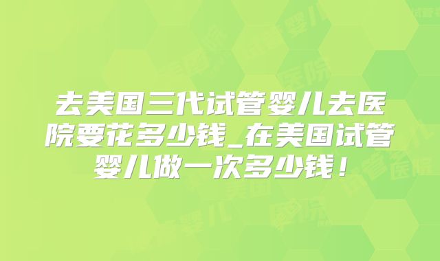 去美国三代试管婴儿去医院要花多少钱_在美国试管婴儿做一次多少钱！