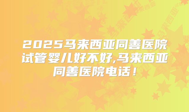 2025马来西亚同善医院试管婴儿好不好,马来西亚同善医院电话！