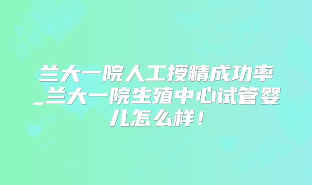 兰大一院人工授精成功率_兰大一院生殖中心试管婴儿怎么样！