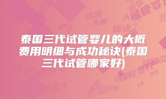 泰国三代试管婴儿的大概费用明细与成功秘诀(泰国三代试管哪家好)